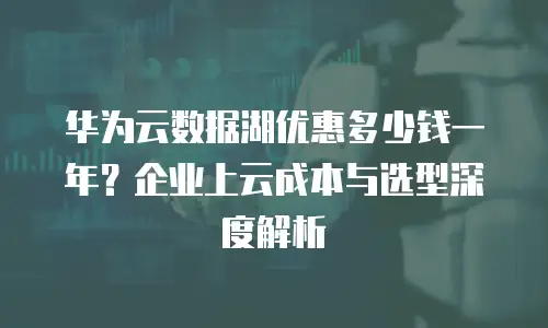 华为云数据湖优惠多少钱一年？企业上云成本与选型深度解析