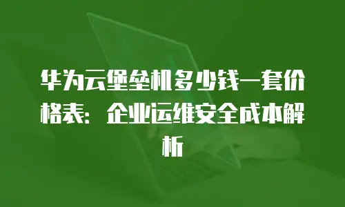 华为云堡垒机多少钱一套价格表：企业运维安全成本解析