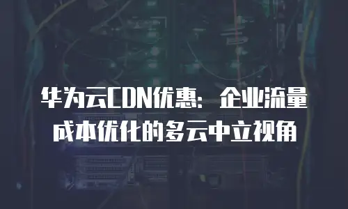 华为云CDN优惠：企业流量成本优化的多云中立视角