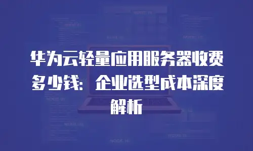 华为云轻量应用服务器收费多少钱：企业选型成本深度解析
