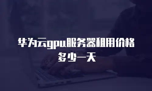 华为云gpu服务器租用价格多少一天