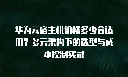华为云宿主机价格多少合适用？多云架构下的选型与成本控制实录