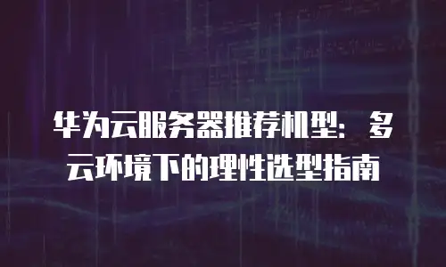 华为云服务器推荐机型：多云环境下的理性选型指南