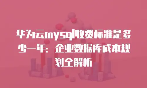 华为云mysql收费标准是多少一年：企业数据库成本规划全解析