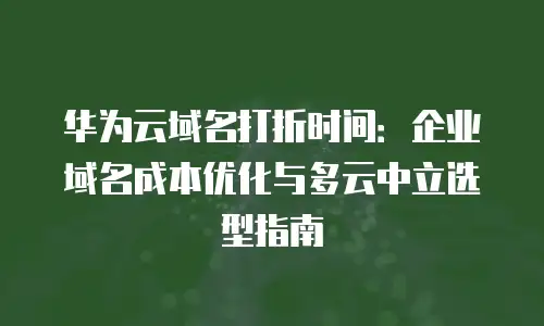华为云域名打折时间：企业域名成本优化与多云中立选型指南