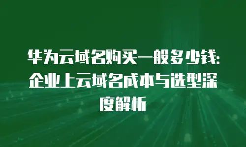 华为云域名购买一般多少钱：企业上云域名成本与选型深度解析