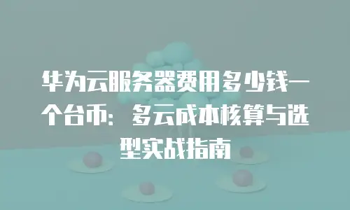华为云服务器费用多少钱一个台币：多云成本核算与选型实战指南