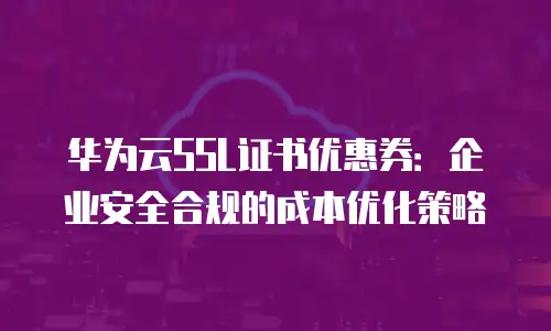 华为云SSL证书优惠券：企业安全合规的成本优化策略