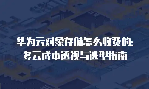 华为云对象存储怎么收费的：多云成本透视与选型指南