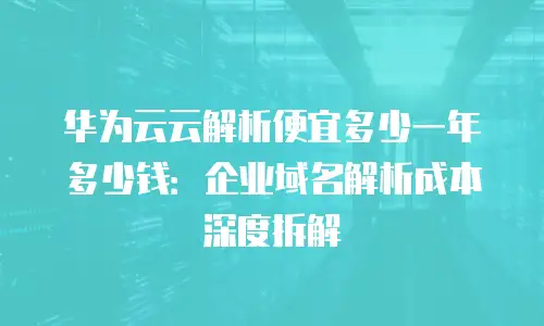华为云云解析便宜多少一年多少钱：企业域名解析成本深度拆解