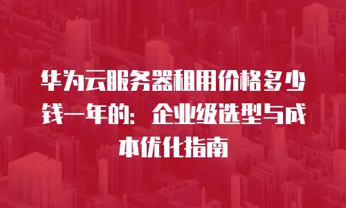 华为云服务器租用价格多少钱一年的：企业级选型与成本优化指南