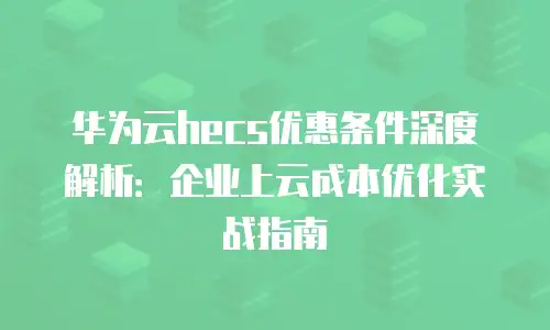 华为云hecs优惠条件深度解析：企业上云成本优化实战指南