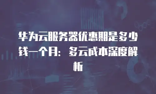华为云服务器优惠期是多少钱一个月：多云成本深度解析