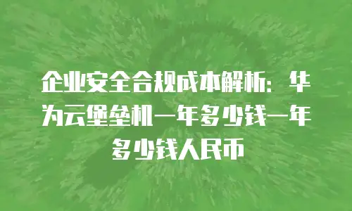 企业安全合规成本解析：华为云堡垒机一年多少钱一年多少钱人民币