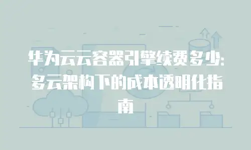 华为云云容器引擎续费多少：多云架构下的成本透明化指南
