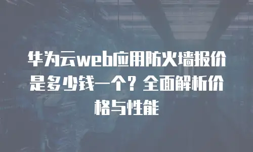 华为云web应用防火墙报价是多少钱一个？全面解析价格与性能