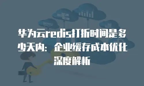 华为云redis打折时间是多少天内：企业缓存成本优化深度解析