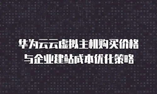 华为云云虚拟主机购买价格与企业建站成本优化策略