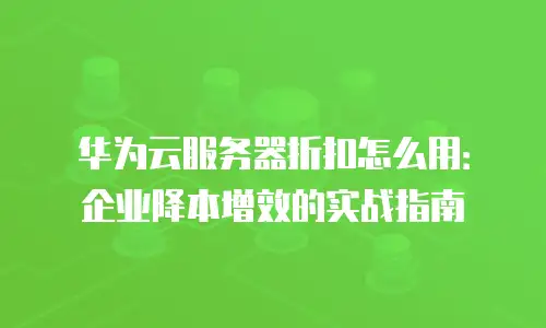 华为云服务器折扣怎么用：企业降本增效的实战指南