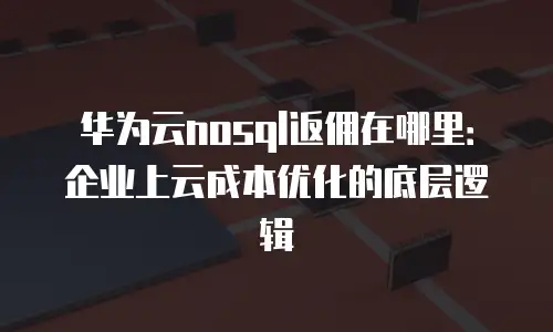 华为云nosql返佣在哪里：企业上云成本优化的底层逻辑