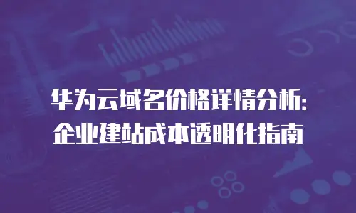 华为云域名价格详情分析：企业建站成本透明化指南