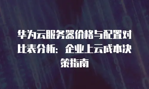 华为云服务器价格与配置对比表分析：企业上云成本决策指南
