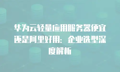 华为云轻量应用服务器便宜还是阿里好用：企业选型深度解析