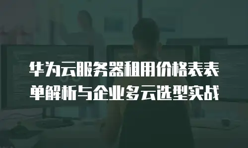华为云服务器租用价格表表单解析与企业多云选型实战