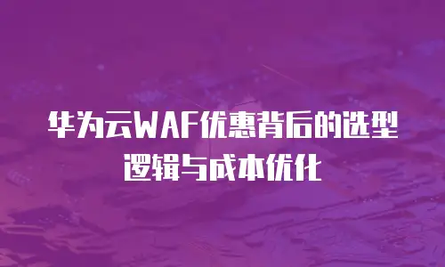 华为云WAF优惠背后的选型逻辑与成本优化