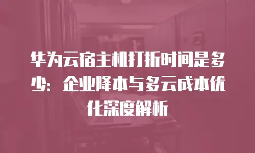 华为云宿主机打折时间是多少：企业降本与多云成本优化深度解析