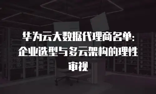华为云大数据代理商名单：企业选型与多云架构的理性审视