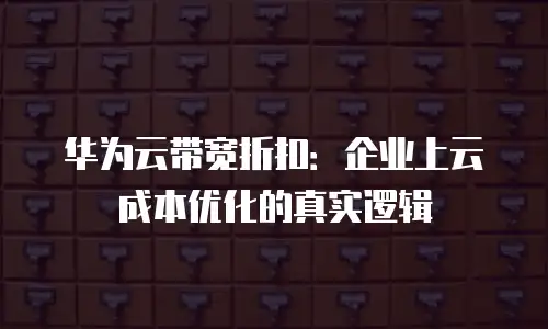 华为云带宽折扣：企业上云成本优化的真实逻辑