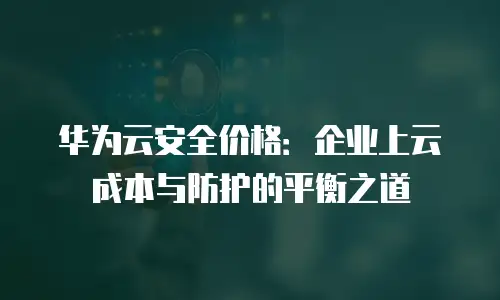华为云安全价格：企业上云成本与防护的平衡之道