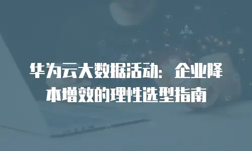 华为云大数据活动：企业降本增效的理性选型指南