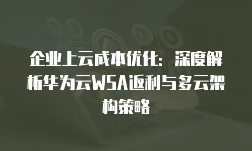 企业上云成本优化：深度解析华为云WSA返利与多云架构策略