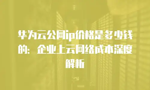 华为云公网ip价格是多少钱的：企业上云网络成本深度解析