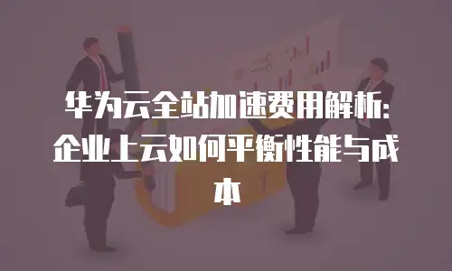 华为云全站加速费用解析：企业上云如何平衡性能与成本