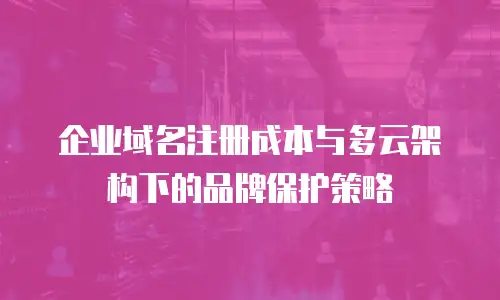 企业域名注册成本与多云架构下的品牌保护策略