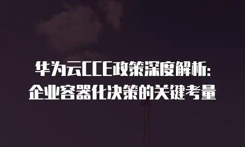 华为云CCE政策深度解析：企业容器化决策的关键考量