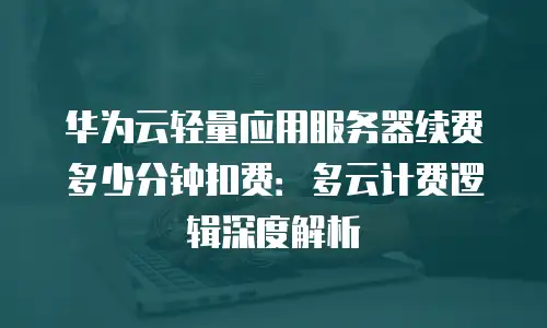 华为云轻量应用服务器续费多少分钟扣费：多云计费逻辑深度解析