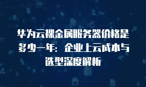 华为云裸金属服务器价格是多少一年：企业上云成本与选型深度解析