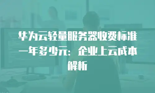 华为云轻量服务器收费标准一年多少元：企业上云成本解析