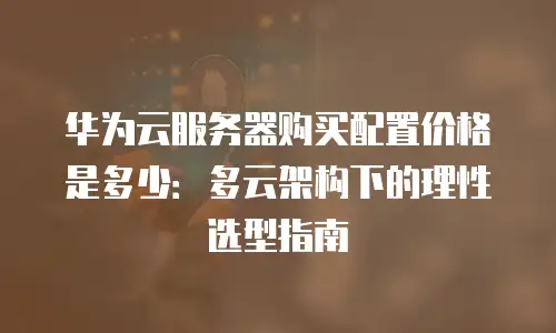 华为云服务器购买配置价格是多少：多云架构下的理性选型指南