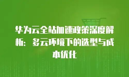华为云全站加速政策深度解析：多云环境下的选型与成本优化