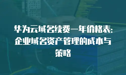 华为云域名续费一年价格表：企业域名资产管理的成本与策略