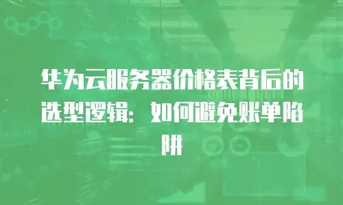 华为云服务器价格表背后的选型逻辑：如何避免账单陷阱