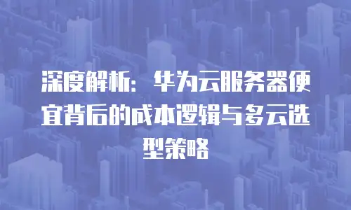 深度解析：华为云服务器便宜背后的成本逻辑与多云选型策略