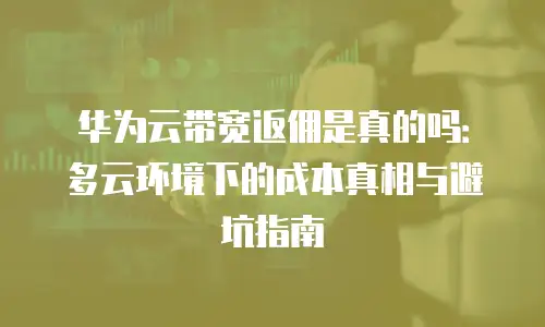 华为云带宽返佣是真的吗：多云环境下的成本真相与避坑指南