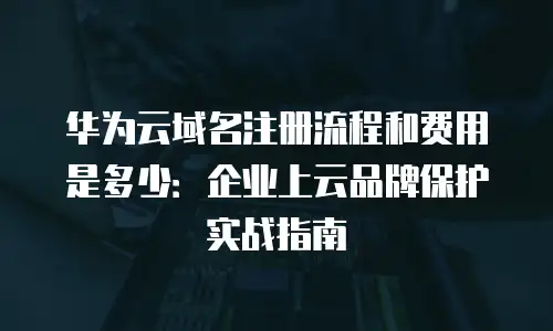 华为云域名注册流程和费用是多少：企业上云品牌保护实战指南