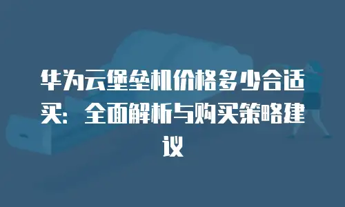 华为云堡垒机价格多少合适买：全面解析与购买策略建议